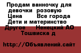 Продам ванночку для девочки (розовую). › Цена ­ 1 - Все города Дети и материнство » Другое   . Ненецкий АО,Тошвиска д.